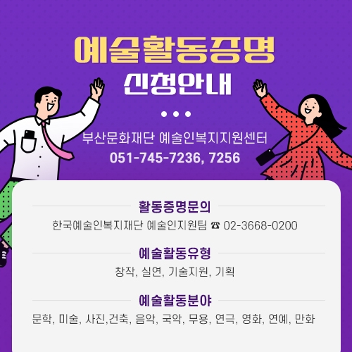 예술활동증명 신청안내 부산문화재단 예술인복지지원센터 051-745-7236, 7256  활동증명문의 한국예술인복지재단 예술인지원팀 02-3668-0200  예술활동유형 창작, 실연, 기술지원, 기획  예술활동분야 문학, 미술, 사진, 건축, 음악, 국악, 무용, 연극, 영화, 연애, 만화