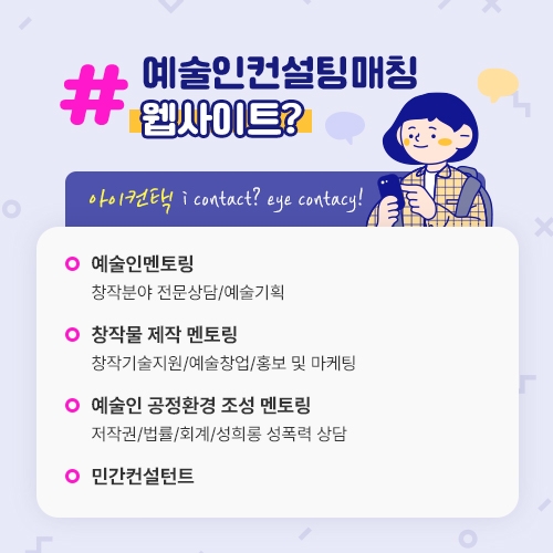 예술컨설팅매칭 웹사이트? 아이컨택 i contact? eye contacy!  예술인멘토링 창작분야 전문상담/예술기획  창작물 제작 멘토링 창작기술지원/예술창업/홍보 및 마케팅  예술인 공정환경 조성 멘토링 저작권/법률/회계/성희롱 성폭력 상담  민간컨설턴트